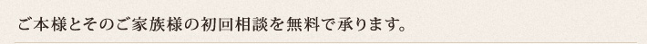 ご本人様とそのご家族様の初回相談を無料で承ります。