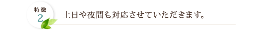 特徴2 土日や夜間も対応させていただきます。